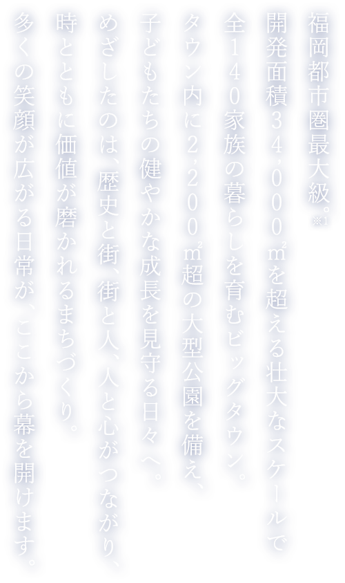 福岡都市圏最大級。開発面積34,000㎡を超える壮大なスケールで全140家族の暮らしを育むビッグタウン。タウン内に2,200㎡超の大型公園を備え、子どもたちの健やかな成長を見守る日々へ。めざしたのは、歴史と街、街と人、人と心がつながり、時とともに価値が磨かれるまちづくり。多くの笑顔が広がる日常が、ここから幕を開けます。