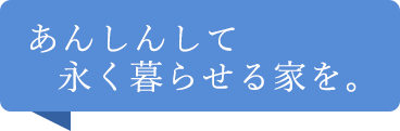 あんしんして永く暮らせる家を。