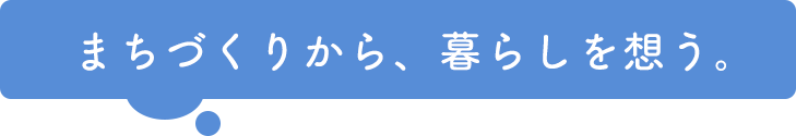 まちづくりから、暮らしを想う。